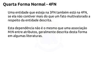 Quarta Forma Normal -4FN 
Uma entidade que esteja na 3FN também está na 4FN, se ela não contiver mais do que um fato multivalorado a respeito da entidade descrita. 
Esta dependência não é o mesmo que uma associação M:N entre atributos, geralmente descrita desta forma em algumas literaturas.  