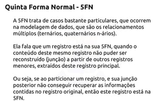 Quinta Forma Normal -5FN 
A 5FN trata de casos bastante particulares, que ocorrem na modelagem de dados, que são os relacionamentos múltiplos (ternários, quaternários n-ários). 
Ela fala que um registro está na sua 5FN, quando o conteúdo deste mesmo registro não puder ser reconstruído (junção) a partir de outros registros menores, extraídos deste registro principal. 
Ou seja, se ao particionar um registro, e sua junção posterior não conseguir recuperar as informações contidas no registro original, então este registro está na 5FN.  