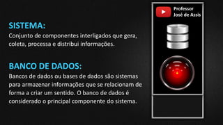 Professor
José de Assis
SISTEMA:
Conjunto de componentes interligados que gera,
coleta, processa e distribui informações.
BANCO DE DADOS:
Bancos de dados ou bases de dados são sistemas
para armazenar informações que se relacionam de
forma a criar um sentido. O banco de dados é
considerado o principal componente do sistema.
 