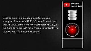 Professor
José de Assis
José de Assis foi a uma loja de informática e
comprou 2 mouses a R$ 12,50 cada, 2 pen drives
por R$ 20,00 cada e um HD externo por R$ 220,00.
Na hora de pagar José entregou ao caixa 3 notas de
100,00. Qual foi o troco recebido ?
 