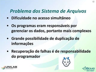Problema dos Sistema de Arquivos
• Dificuldade no acesso simultâneo
• Os programas eram responsáveis por
gerenciar os dados, portanto mais complexos
• Grande possibilidade de duplicação de
informações
• Recuperação de falhas é de responsabilidade
do programador
12
 