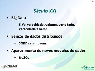 Século XXI
• Big Data
– 5 Vs: velocidade, volume, variedade,
veracidade e valor
• Bancos de dados distribuídos
– SGBDs em nuvem
• Aparecimento de novos modelos de dados
– NoSQL
16
 