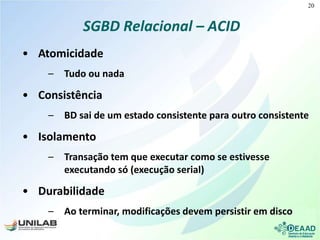 SGBD Relacional – ACID
• Atomicidade
– Tudo ou nada
• Consistência
– BD sai de um estado consistente para outro consistente
• Isolamento
– Transação tem que executar como se estivesse
executando só (execução serial)
• Durabilidade
– Ao terminar, modificações devem persistir em disco
20
 
