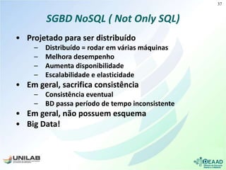 SGBD NoSQL ( Not Only SQL)
• Projetado para ser distribuído
– Distribuído = rodar em várias máquinas
– Melhora desempenho
– Aumenta disponibilidade
– Escalabilidade e elasticidade
• Em geral, sacrifica consistência
– Consistência eventual
– BD passa período de tempo inconsistente
• Em geral, não possuem esquema
• Big Data!
37
 