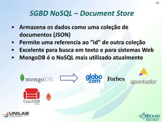 SGBD NoSQL – Document Store
• Armazena os dados como uma coleção de
documentos (JSON)
• Permite uma referencia ao “id” de outra coleção
• Excelente para busca em texto e para sistemas Web
• MongoDB é o NoSQL mais utilizado atualmente
42
 