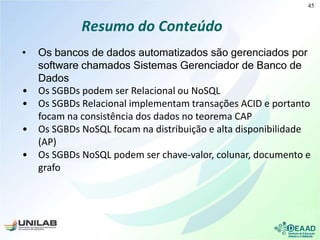 Resumo do Conteúdo
• Os bancos de dados automatizados são gerenciados por
software chamados Sistemas Gerenciador de Banco de
Dados
• Os SGBDs podem ser Relacional ou NoSQL
• Os SGBDs Relacional implementam transações ACID e portanto
focam na consistência dos dados no teorema CAP
• Os SGBDs NoSQL focam na distribuição e alta disponibilidade
(AP)
• Os SGBDs NoSQL podem ser chave-valor, colunar, documento e
grafo
45
 