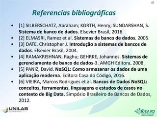 Referencias bibliográficas
• [1] SILBERSCHATZ, Abraham; KORTH, Henry; SUNDARSHAN, S.
Sistema de banco de dados. Elsevier Brasil, 2016.
• [2] ELMASRI, Ramez et al. Sistemas de banco de dados. 2005.
• [3] DATE, Christopher J. Introdução a sistemas de bancos de
dados. Elsevier Brasil, 2004.
• [4] RAMAKRISHNAN, Raghu; GEHRKE, Johannes. Sistemas de
gerenciamento de banco de dados-3. AMGH Editora, 2008.
• [5] PANIZ, David. NoSQL: Como armazenar os dados de uma
aplicação moderna. Editora Casa do Código, 2016.
• [6] VIEIRA, Marcos Rodrigues et al. Bancos de Dados NoSQL:
conceitos, ferramentas, linguagens e estudos de casos no
contexto de Big Data. Simpósio Brasileiro de Bancos de Dados,
2012.
47
 