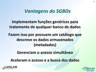 Vantagens do SGBDs
Implementam funções genéricas para
tratamento de qualquer banco de dados
Fazem isso por possuem um catálogo que
descreve os dados armazenados
(metadados)
Gerenciam o acesso simultâneo
Aceleram o acesso e a busca dos dados
9
 
