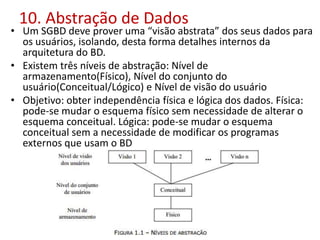 10. Abstração de Dados
• Um SGBD deve prover uma “visão abstrata” dos seus dados para
os usuários, isolando, desta forma detalhes internos da
arquitetura do BD.
• Existem três níveis de abstração: Nível de
armazenamento(Físico), Nível do conjunto do
usuário(Conceitual/Lógico) e Nível de visão do usuário
• Objetivo: obter independência física e lógica dos dados. Física:
pode-se mudar o esquema físico sem necessidade de alterar o
esquema conceitual. Lógica: pode-se mudar o esquema
conceitual sem a necessidade de modificar os programas
externos que usam o BD
 