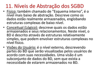 11. Níveis de Abstração dos SGBD
• Físico: também chamado de “Esquema interno”, é o
nível mais baixo de abstração. Descreve como os
dados estão realmente armazenados, englobando
estruturas complexas de baixo nível.
• Conceitual (Lógico): descreve quais os dados estão
armazenados e seus relacionamentos. Neste nível, o
BD é descrito através de estruturas relativamente
simples, que podem envolver estruturas complexas no
nível físico.
• Visões do Usuário: é o nível externo, descrevendo
partes do BD que serão visualizadas pelos usuários de
acordo com suas necessidades. Uma visão é um
subconjunto de dados do BD, sem que exista a
necessidade de estarem armazenados no BD.
 