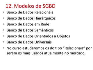 12. Modelos de SGBD
• Banco de Dados Relacionais
• Banco de Dados Hierárquicos
• Banco de Dados em Rede
• Banco de Dados Semânticos
• Banco de Dados Orientados a Objetos
• Banco de Dados Universais
• No curso estudaremos os do tipo “Relacionais” por
serem os mais usados atualmente no mercado
 
