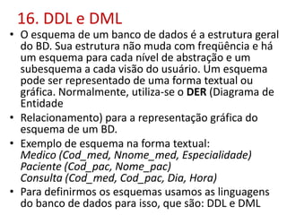 16. DDL e DML
• O esquema de um banco de dados é a estrutura geral
do BD. Sua estrutura não muda com freqüência e há
um esquema para cada nível de abstração e um
subesquema a cada visão do usuário. Um esquema
pode ser representado de uma forma textual ou
gráfica. Normalmente, utiliza-se o DER (Diagrama de
Entidade
• Relacionamento) para a representação gráfica do
esquema de um BD.
• Exemplo de esquema na forma textual:
Medico (Cod_med, Nnome_med, Especialidade)
Paciente (Cod_pac, Nome_pac)
Consulta (Cod_med, Cod_pac, Dia, Hora)
• Para definirmos os esquemas usamos as linguagens
do banco de dados para isso, que são: DDL e DML
 
