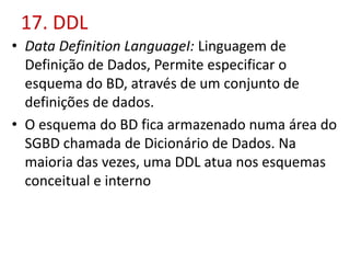 17. DDL
• Data Definition LanguageI: Linguagem de
Definição de Dados, Permite especificar o
esquema do BD, através de um conjunto de
definições de dados.
• O esquema do BD fica armazenado numa área do
SGBD chamada de Dicionário de Dados. Na
maioria das vezes, uma DDL atua nos esquemas
conceitual e interno
 