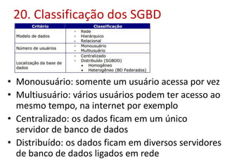 20. Classificação dos SGBD
• Monousuário: somente um usuário acessa por vez
• Multiusuário: vários usuários podem ter acesso ao
mesmo tempo, na internet por exemplo
• Centralizado: os dados ficam em um único
servidor de banco de dados
• Distribuído: os dados ficam em diversos servidores
de banco de dados ligados em rede
 