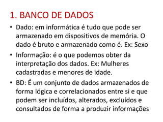 1. BANCO DE DADOS
• Dado: em informática é tudo que pode ser
armazenado em dispositivos de memória. O
dado é bruto e armazenado como é. Ex: Sexo
• Informação: é o que podemos obter da
interpretação dos dados. Ex: Mulheres
cadastradas e menores de idade.
• BD: É um conjunto de dados armazenados de
forma lógica e correlacionados entre si e que
podem ser incluídos, alterados, excluídos e
consultados de forma a produzir informações
 