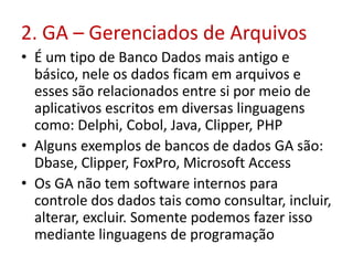 2. GA – Gerenciados de Arquivos
• É um tipo de Banco Dados mais antigo e
básico, nele os dados ficam em arquivos e
esses são relacionados entre si por meio de
aplicativos escritos em diversas linguagens
como: Delphi, Cobol, Java, Clipper, PHP
• Alguns exemplos de bancos de dados GA são:
Dbase, Clipper, FoxPro, Microsoft Access
• Os GA não tem software internos para
controle dos dados tais como consultar, incluir,
alterar, excluir. Somente podemos fazer isso
mediante linguagens de programação
 