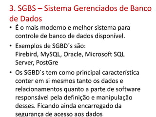 3. SGBS – Sistema Gerenciados de Banco
de Dados
• É o mais moderno e melhor sistema para
controle de banco de dados disponível.
• Exemplos de SGBD´s são:
Firebird, MySQL, Oracle, Microsoft SQL
Server, PostGre
• Os SGBD´s tem como principal característica
conter em si mesmos tanto os dados e
relacionamentos quanto a parte de software
responsável pela definição e manipulação
desses. Ficando ainda encarregado da
segurança de acesso aos dados
 