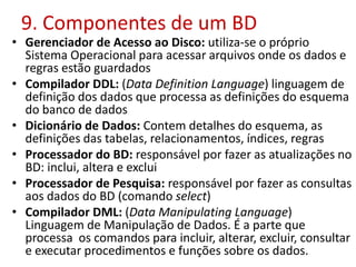 9. Componentes de um BD
• Gerenciador de Acesso ao Disco: utiliza-se o próprio
Sistema Operacional para acessar arquivos onde os dados e
regras estão guardados
• Compilador DDL: (Data Definition Language) linguagem de
definição dos dados que processa as definições do esquema
do banco de dados
• Dicionário de Dados: Contem detalhes do esquema, as
definições das tabelas, relacionamentos, índices, regras
• Processador do BD: responsável por fazer as atualizações no
BD: inclui, altera e exclui
• Processador de Pesquisa: responsável por fazer as consultas
aos dados do BD (comando select)
• Compilador DML: (Data Manipulating Language)
Linguagem de Manipulação de Dados. É a parte que
processa os comandos para incluir, alterar, excluir, consultar
e executar procedimentos e funções sobre os dados.
 