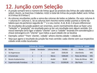 12. Junção com Seleção
• A junção sempre terá o número de linhas igual ao produto das linhas de cada tabela da
select. Assim, se tivermos 3 tabelas: A,B,C o total de linhas da junção AxBxC será: linhas
A X linhas B X linhas C
• As colunas resultantes serão a soma das colunas de todas as tabelas. Ou seja: colunas A
+ colunas B + colunas C. Se as colunas tem mesmo nome então usamos o nome da
tabela que ela pertence seguida de “.” e o seu nome: A.id, B.id, C.id para diferenciar
• Os resultados de junção podem ser enormes, assim normalmente deve-se fazer uma
“seleção” e “projeção” no resultado para se ter um resultado com algum sentido. Em
nosso exemplo seria ligar a tabela “cliente” com a “cidade” levando em consideração a
chave estrangeira em “cliente” que indica a qual cidade ele se localiza
• Exemplo: select * from `cliente´,`cidade´ where cliente.cidade = cidade.id;
• Veja que agora o resultado da junção faz mais sentido: cada cliente com sua respectiva
cidade onde estão localizados
Colunas de `cliente´ Colunas de `cidade´
ID Nome Cidade Vendedor Ultima Venda Vendas ID Nome Estado
1 Só Argamassas 2 1 José $500,00 2 Uberlândia MG
2 A Constrular 1 3 Maria $300,00 1 Patos de Minas MG
3 Barato Acabamentos 1 2 André $0,00 1 Patos de Minas MG
4 Supermercado Frondoso 3 2 Ana $1200,00 3 São Paulo SP
 