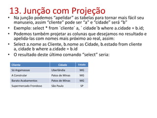 13. Junção com Projeção
• Na junção podemos “apelidar” as tabelas para tornar mais fácil seu
manuseio, assim “cliente” pode ser “a” e “cidade” será “b”
• Exemplo: select * from `cliente´ a, ` cidade´b where a.cidade = b.id;
• Podemos também projetar as colunas que desejamos no resultado e
apelida-las com nomes mais próximo ao real, assim:
• Select a.nome as Cliente, b.nome as Cidade, b.estado from cliente
a, cidade b where a.cidade = b.id
• O resultado deste último comando “select” seria:
Cliente Cidade Estado
Só Argamassas Uberlândia MG
A Constrular Patos de Minas MG
Barato Acabamentos Patos de Minas MG
Supermercado Frondoso São Paulo SP
 