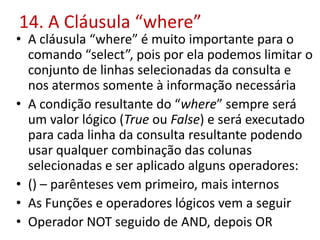 14. A Cláusula “where”
• A cláusula “where” é muito importante para o
comando “select”, pois por ela podemos limitar o
conjunto de linhas selecionadas da consulta e
nos atermos somente à informação necessária
• A condição resultante do “where” sempre será
um valor lógico (True ou False) e será executado
para cada linha da consulta resultante podendo
usar qualquer combinação das colunas
selecionadas e ser aplicado alguns operadores:
• () – parênteses vem primeiro, mais internos
• As Funções e operadores lógicos vem a seguir
• Operador NOT seguido de AND, depois OR
 