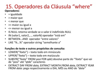 15. Operadores da Cláusula “where”
Operadores:
• = igualdade
• > maior que
• < menor que
• >= maior ou igual a
• <= menor ou igual a
• IS NULL retorna verdade se o valor é indefinido NULL
• IN (valor1, valor2,..., valorN) operador “está em”
• BETWEEN...AND operador “entre valores”
• LIKE “%...%” operador string “semelhante a”
Funções de teste e outros propósitos de consulta:
• LOWER(“Texto”) – texto todo em minúsculo
• UPPER(“Texto”) – texto todo em maiúsculo
• SUBSTR(“Texto” FROM posi FOR qde) devolve parte do “Texto” que vai
de “posi” até “qtde” caracteres
• EXTRACT DAY FROM data, EXTRACT MONTH FROM data, EXTRACT YEAR
FROM data: pega respectivamente o DIA, MÊS ou ANO de “data”
 