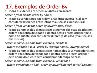 17. Exemplos de Order By
• Todas as cidades em ordem alfabética crescente:
Select * from cidade order by nome;
• Todos os vendedores em ordem alfabética inversa (z..a) sem
considerar diferença entre letras maiúsculas e minúsculas:
Select * from vendedor order by lower(nome) desc;
• Todos os nomes dos clientes com os nomes das suas cidades em
ordem alfabética de cidade e dentro dessa ordem ordenar pelo
nome do cliente sem considerar diferença de caso (maiúsculas e
minúsculas)
Select a.nome, b.nome from cliente a, cidade b
where a.cidade = b.id order by lower(b.nome), lower(a.nome)
• Todos os nomes dos clientes com nomes dos seus vendedores em
ordem alfabética de vendedor e dentro dessa ordem ordenar
pelo nome do cliente sem considerar diferença de caso
Select a.nome, b.nome from cliente a, vendedor b
where a.vendedor = b.id order by lower(b.nome), lower(a.nome)
 