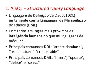 1. A SQL – Structured Query Language
• Linguagem de Definição de Dados (DDL)
juntamente com a Linguagem de Manipulação
dos dados (DML)
• Comandos em inglês mais próximos da
inteligência humana do que as linguagens de
máquina.
• Principais comandos DDL: “create database”,
“use database”, “create table”
• Principais comandos DML: “insert”, “update”,
“delete” e “select”
 