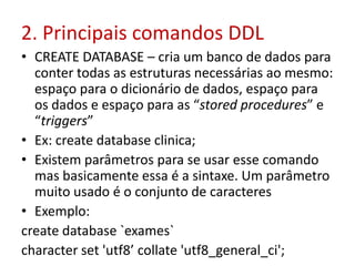 2. Principais comandos DDL
• CREATE DATABASE – cria um banco de dados para
conter todas as estruturas necessárias ao mesmo:
espaço para o dicionário de dados, espaço para
os dados e espaço para as “stored procedures” e
“triggers”
• Ex: create database clinica;
• Existem parâmetros para se usar esse comando
mas basicamente essa é a sintaxe. Um parâmetro
muito usado é o conjunto de caracteres
• Exemplo:
create database `exames`
character set 'utf8’ collate 'utf8_general_ci';
 