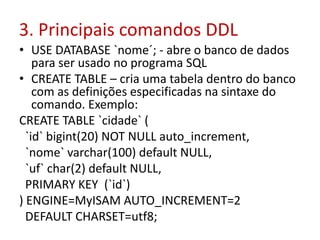 3. Principais comandos DDL
• USE DATABASE `nome´; - abre o banco de dados
para ser usado no programa SQL
• CREATE TABLE – cria uma tabela dentro do banco
com as definições especificadas na sintaxe do
comando. Exemplo:
CREATE TABLE `cidade` (
`id` bigint(20) NOT NULL auto_increment,
`nome` varchar(100) default NULL,
`uf` char(2) default NULL,
PRIMARY KEY (`id`)
) ENGINE=MyISAM AUTO_INCREMENT=2
DEFAULT CHARSET=utf8;
 