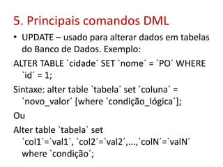 5. Principais comandos DML
• UPDATE – usado para alterar dados em tabelas
do Banco de Dados. Exemplo:
ALTER TABLE `cidade´ SET `nome´ = `PO´ WHERE
`id´ = 1;
Sintaxe: alter table `tabela´ set `coluna´ =
`novo_valor´ [where `condição_lógica´];
Ou
Alter table `tabela´ set
`col1´=`val1´, `col2´=`val2´,...,`colN´=`valN´
where `condição´;
 