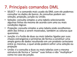 7. Principais comandos DML
• SELECT – é o comando mais usado da DML com ele podemos
consultar os dados do banco. As consultas podem ser:
seleção, projeção, junção ou União.
• Seleção: consulta simples a uma tabela selecionando
algumas linhas da mesma de acordo com uma ou mais
condições lógicas
• Projeção: consulta simples a uma tabela onde escolhemos
além das linhas a serem mostradas, também as colunas que
queremos
• Junção: é a fusão de duas ou mais tabelas ligadas por suas
chaves estrangeiras e primárias de forma a constituir uma
ampla gama de dados resultando em um produto cartesiano
entre as mesmas, o qual ainda poderá sofrer uma seleção ou
projeção
• União: é a consulta a duas ou mais tabelas com a mesma
estrutura de forma a “somar” suas linhas e não “multiplicar”
como no caso da junção.
 