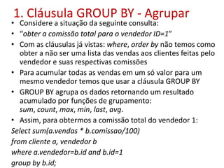 1. Cláusula GROUP BY - Agrupar
• Considere a situação da seguinte consulta:
• “obter a comissão total para o vendedor ID=1”
• Com as cláusulas já vistas: where, order by não temos como
obter a não ser uma lista das vendas aos clientes feitas pelo
vendedor e suas respectivas comissões
• Para acumular todas as vendas em um só valor para um
mesmo vendedor temos que usar a cláusula GROUP BY
• GROUP BY agrupa os dados retornando um resultado
acumulado por funções de grupamento:
sum, count, max, min, last, avg.
• Assim, para obtermos a comissão total do vendedor 1:
Select sum(a.vendas * b.comissao/100)
from cliente a, vendedor b
where a.vendedor=b.id and b.id=1
group by b.id;
 