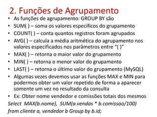 2. Funções de Agrupamento
• As funções de agrupamento: GROUP BY são
• SUM( ) – soma os valores específicos do grupamento
• COUNT( ) – conta quantos registros foram agrupados
• AVG( ) – calcula a média aritmética do agrupamento nos
valores especificados nos parâmetros entre “( )”
• MAX( ) – retorna o maior valor do grupamento
• MIN( ) – retorna o menor valor do grupamento
• LAST( ) – retorna o último valor do grupamento (MySQL)
• Algumas vezes devemos usar as funções MAX e MIN para
podermos obter um valor repetido de forma a aparecer
somente um vez no resultado da consulta
• Ex: Obter nome vendedor e comissões totais dos mesmos
Select MAX(b.nome), SUM(a.vendas * b.comissao/100)
from cliente a, vendedor b Group by b.id;
 