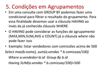 5. Condições em Agrupamentos
• Em uma consulta com GROUP BY podemos fazer uma
condicional para filtrar o resultado do grupamento. Para
essa finalidade devemos usar a cláusula HAVING ao
invés da já conhecida cláusula WHERE
• O HAVING pode considerar as funções de agrupamento
(MAX,MIN,SUM,AVG e COUNT) já a cláusula where não
pode fazer isso
• Exemplo: listar vendedores com comissões acima de 500
Select max(b.nome), sum(a.vendas * b.comissao/100)
Where a.vendedor=b.id Group By b.id
Having SUM(a.vendas * b.comissao/100)>500
 