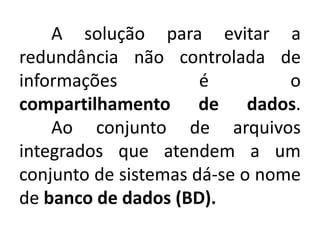 A solução para evitar a 
redundância não controlada de 
informações é o 
compartilhamento de dados. 
Ao conjunto de arquivos 
integrados que atendem a um 
conjunto de sistemas dá-se o nome 
de banco de dados (BD). 
 