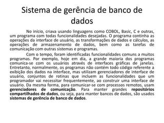 Sistema de gerência de banco de 
dados 
No início, criava usando linguagens como COBOL, Basic, C e outras, 
um programa com todas funcionalidades desejadas. O programa continha as 
operações da interface de usuário, as transformações de dados e cálculos, as 
operações de armazenamento de dados, bem como as tarefas de 
comunicação com outras sistemas e programas. 
Com o tempo, foram identificadas funcionalidades comuns a muitos 
programas. Por exemplo, hoje em dia, a grande maioria dos programas 
comunica-se com os usuários através de interfaces gráficas de janelas. 
Entretanto, normalmente, os programas não contém todo código referente a 
exibição dos dados na interface, mas utilizam gerenciadores de interface de 
usuário, conjuntos de rotinas que incluem as funcionalidades que um 
programador vai necessitar frequentemente, ao construir uma interface de 
usuário. Da mesma forma, para comunicar-se com processos remotos, usam 
gerenciadores de comunicação. Para manter grandes repositórios 
compartilhados de dados, ou seja, para manter bancos de dados, são usados 
sistemas de gerência de banco de dados. 
 