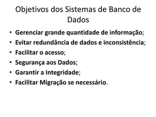 Objetivos dos Sistemas de Banco de 
Dados 
• Gerenciar grande quantidade de informação; 
• Evitar redundância de dados e inconsistência; 
• Facilitar o acesso; 
• Segurança aos Dados; 
• Garantir a Integridade; 
• Facilitar Migração se necessário. 
 