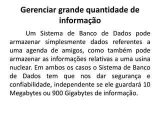 Gerenciar grande quantidade de 
informação 
Um Sistema de Banco de Dados pode 
armazenar simplesmente dados referentes a 
uma agenda de amigos, como também pode 
armazenar as informações relativas a uma usina 
nuclear. Em ambos os casos o Sistema de Banco 
de Dados tem que nos dar segurança e 
confiabilidade, independente se ele guardará 10 
Megabytes ou 900 Gigabytes de informação. 
 