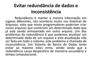 Evitar redundância de dados e 
inconsistência 
Redundância é manter a mesma informação em 
lugares diferentes, isto acontecia muito nos Sistemas de 
Arquivos, visto que novos programadores poderiam criar 
novos arquivos que conteriam um determinado dado que 
já está sendo armazenado em outro arquivo. Um dos 
problemas da redundância é que podemos atualizar um 
determinado dado de um arquivo e esta atualização não 
ser feita em todo o sistema, este problema é chamado de 
inconsistência. Um Sistema de Banco de Dados tenta 
evitar ao máximo estes erros, vendo ainda que a 
redundância causa desperdício de memória secundária e 
tempo computacional. 
 
