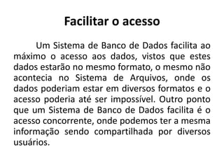 Facilitar o acesso 
Um Sistema de Banco de Dados facilita ao 
máximo o acesso aos dados, vistos que estes 
dados estarão no mesmo formato, o mesmo não 
acontecia no Sistema de Arquivos, onde os 
dados poderiam estar em diversos formatos e o 
acesso poderia até ser impossível. Outro ponto 
que um Sistema de Banco de Dados facilita é o 
acesso concorrente, onde podemos ter a mesma 
informação sendo compartilhada por diversos 
usuários. 
 