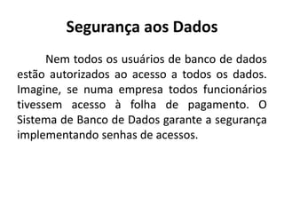 Segurança aos Dados 
Nem todos os usuários de banco de dados 
estão autorizados ao acesso a todos os dados. 
Imagine, se numa empresa todos funcionários 
tivessem acesso à folha de pagamento. O 
Sistema de Banco de Dados garante a segurança 
implementando senhas de acessos. 
 