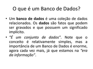 O que é um Banco de Dados? 
• Um banco de dados é uma coleção de dados 
relacionados. Os dados são fatos que podem 
ser gravados e que possuem um significado 
implícito. 
• “É um conjunto de dados”. Note que o 
conceito é relativamente simples, mas a 
importância de um Banco de Dados é enorme, 
agora cada vez mais, já que estamos na “era 
da informação”. 
 