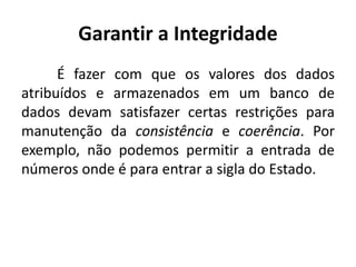 Garantir a Integridade 
É fazer com que os valores dos dados 
atribuídos e armazenados em um banco de 
dados devam satisfazer certas restrições para 
manutenção da consistência e coerência. Por 
exemplo, não podemos permitir a entrada de 
números onde é para entrar a sigla do Estado. 
 