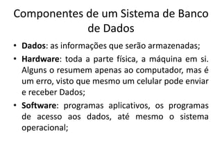 Componentes de um Sistema de Banco 
de Dados 
• Dados: as informações que serão armazenadas; 
• Hardware: toda a parte física, a máquina em si. 
Alguns o resumem apenas ao computador, mas é 
um erro, visto que mesmo um celular pode enviar 
e receber Dados; 
• Software: programas aplicativos, os programas 
de acesso aos dados, até mesmo o sistema 
operacional; 
 