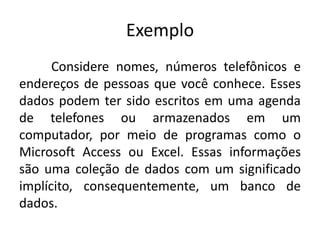 Exemplo 
Considere nomes, números telefônicos e 
endereços de pessoas que você conhece. Esses 
dados podem ter sido escritos em uma agenda 
de telefones ou armazenados em um 
computador, por meio de programas como o 
Microsoft Access ou Excel. Essas informações 
são uma coleção de dados com um significado 
implícito, consequentemente, um banco de 
dados. 
 