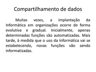 Compartilhamento de dados 
Muitas vezes, a implantação da 
Informática em organizações ocorre de forma 
evolutiva e gradual. Inicialmente, apenas 
determinadas funções são automatizadas. Mais 
tarde, à medida que o uso da Informática vai se 
estabelecendo, novas funções vão sendo 
informatizadas. 
 