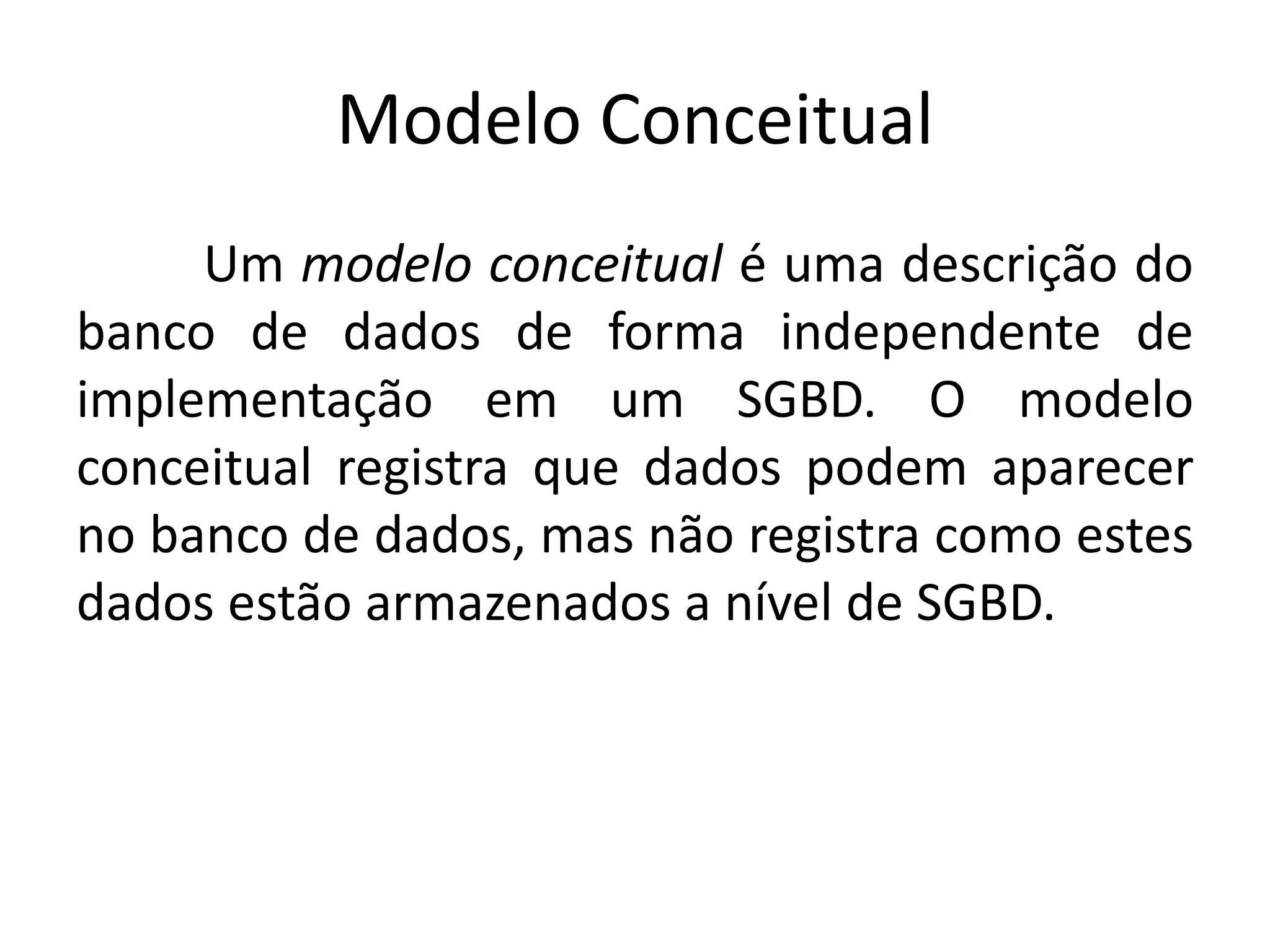 Modelo Conceitual 
Um modelo conceitual é uma descrição do 
banco de dados de forma independente de 
implementação em um SGBD. O modelo 
conceitual registra que dados podem aparecer 
no banco de dados, mas não registra como estes 
dados estão armazenados a nível de SGBD. 
 