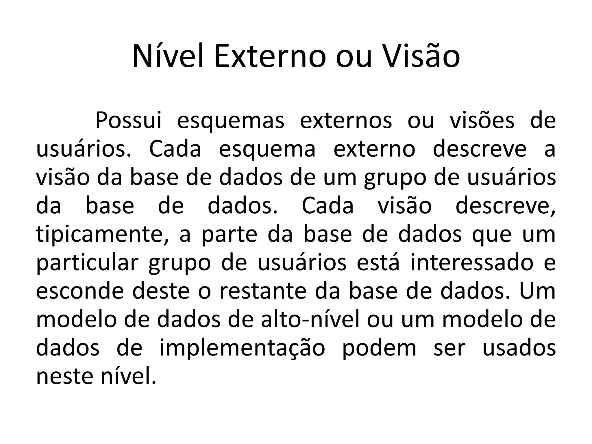 Nível Externo ou Visão 
Possui esquemas externos ou visões de 
usuários. Cada esquema externo descreve a 
visão da base de dados de um grupo de usuários 
da base de dados. Cada visão descreve, 
tipicamente, a parte da base de dados que um 
particular grupo de usuários está interessado e 
esconde deste o restante da base de dados. Um 
modelo de dados de alto-nível ou um modelo de 
dados de implementação podem ser usados 
neste nível. 
 