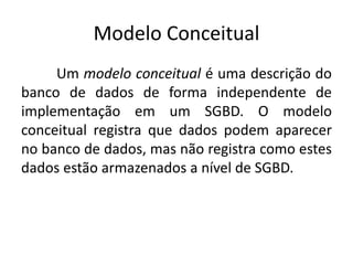 Modelo Conceitual 
Um modelo conceitual é uma descrição do 
banco de dados de forma independente de 
implementação em um SGBD. O modelo 
conceitual registra que dados podem aparecer 
no banco de dados, mas não registra como estes 
dados estão armazenados a nível de SGBD. 
 
